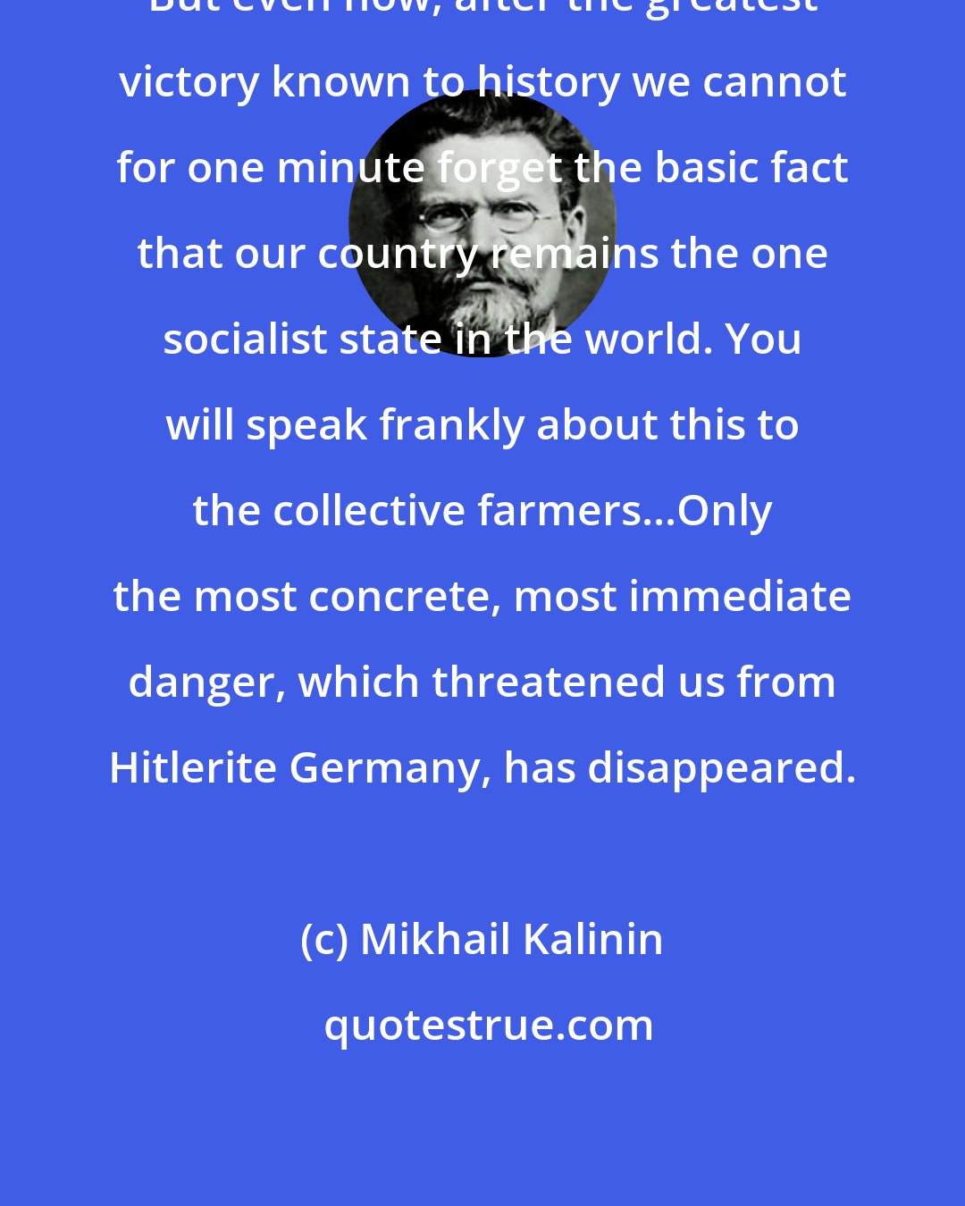 Mikhail Kalinin: But even now, after the greatest victory known to history we cannot for one minute forget the basic fact that our country remains the one socialist state in the world. You will speak frankly about this to the collective farmers...Only the most concrete, most immediate danger, which threatened us from Hitlerite Germany, has disappeared.