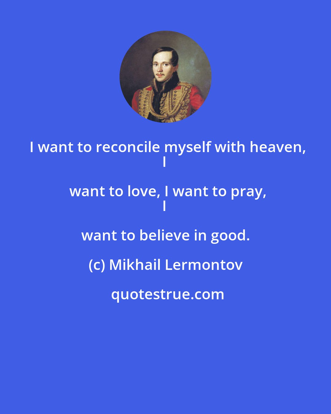 Mikhail Lermontov: I want to reconcile myself with heaven,
I want to love, I want to pray,
I want to believe in good.