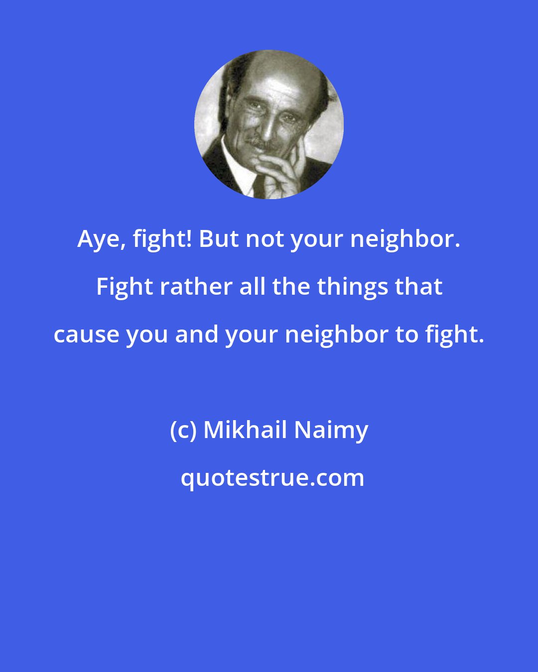 Mikhail Naimy: Aye, fight! But not your neighbor. Fight rather all the things that cause you and your neighbor to fight.