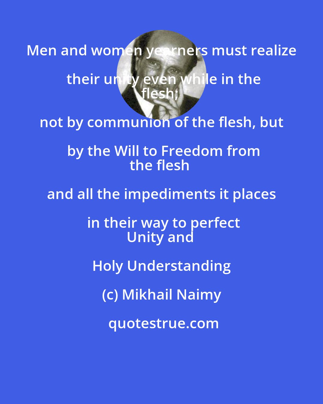 Mikhail Naimy: Men and women yearners must realize their unity even while in the
flesh; not by communion of the flesh, but by the Will to Freedom from
the flesh and all the impediments it places in their way to perfect
Unity and Holy Understanding