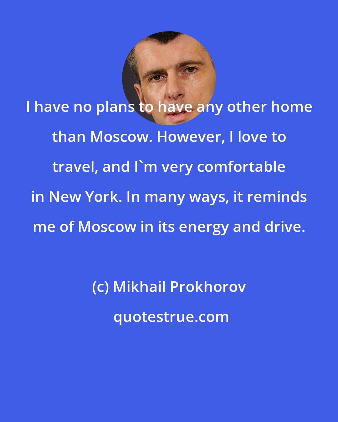 Mikhail Prokhorov: I have no plans to have any other home than Moscow. However, I love to travel, and I'm very comfortable in New York. In many ways, it reminds me of Moscow in its energy and drive.