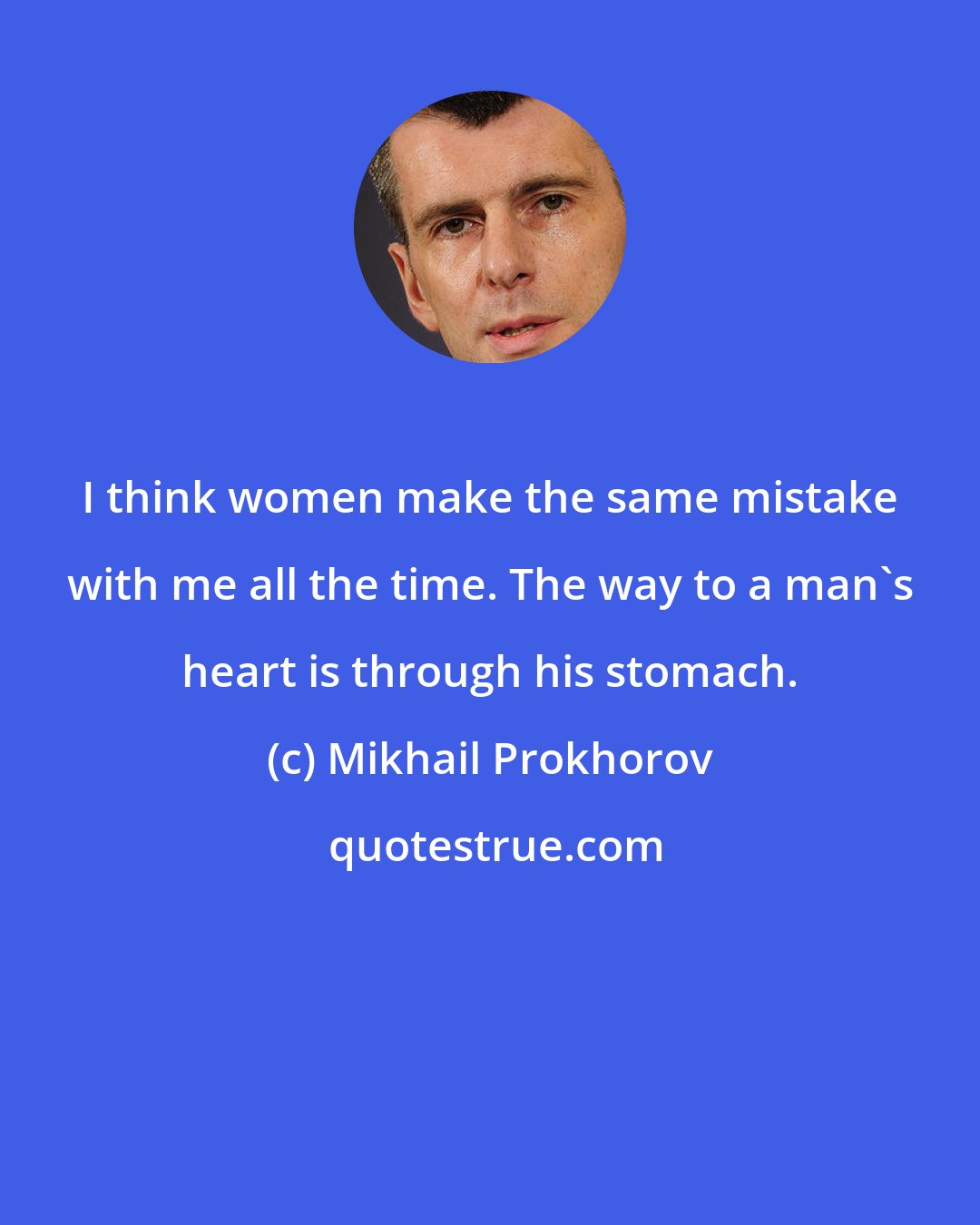 Mikhail Prokhorov: I think women make the same mistake with me all the time. The way to a man's heart is through his stomach.
