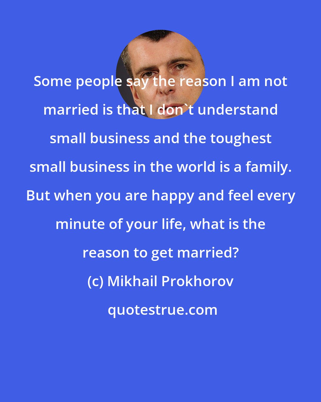 Mikhail Prokhorov: Some people say the reason I am not married is that I don't understand small business and the toughest small business in the world is a family. But when you are happy and feel every minute of your life, what is the reason to get married?