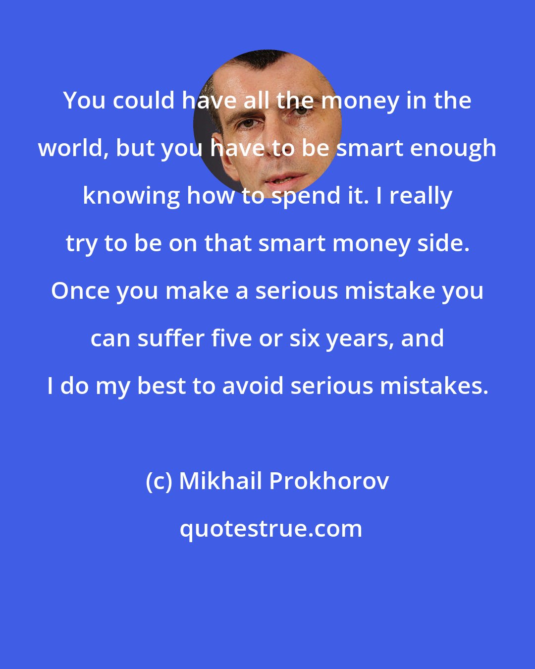 Mikhail Prokhorov: You could have all the money in the world, but you have to be smart enough knowing how to spend it. I really try to be on that smart money side. Once you make a serious mistake you can suffer five or six years, and I do my best to avoid serious mistakes.