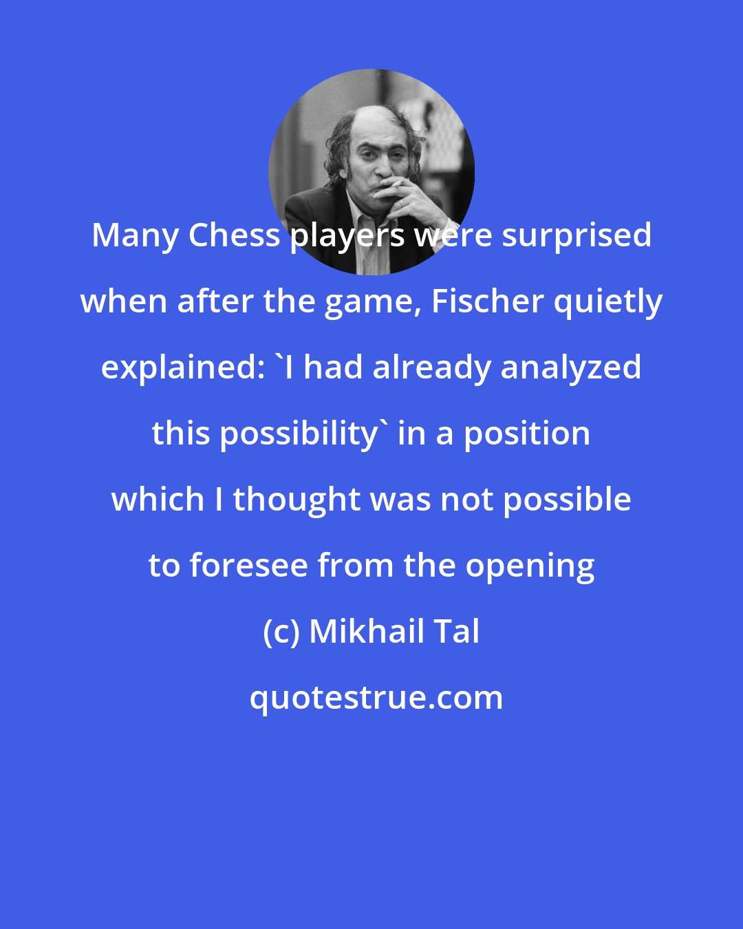 Mikhail Tal: Many Chess players were surprised when after the game, Fischer quietly explained: 'I had already analyzed this possibility' in a position which I thought was not possible to foresee from the opening
