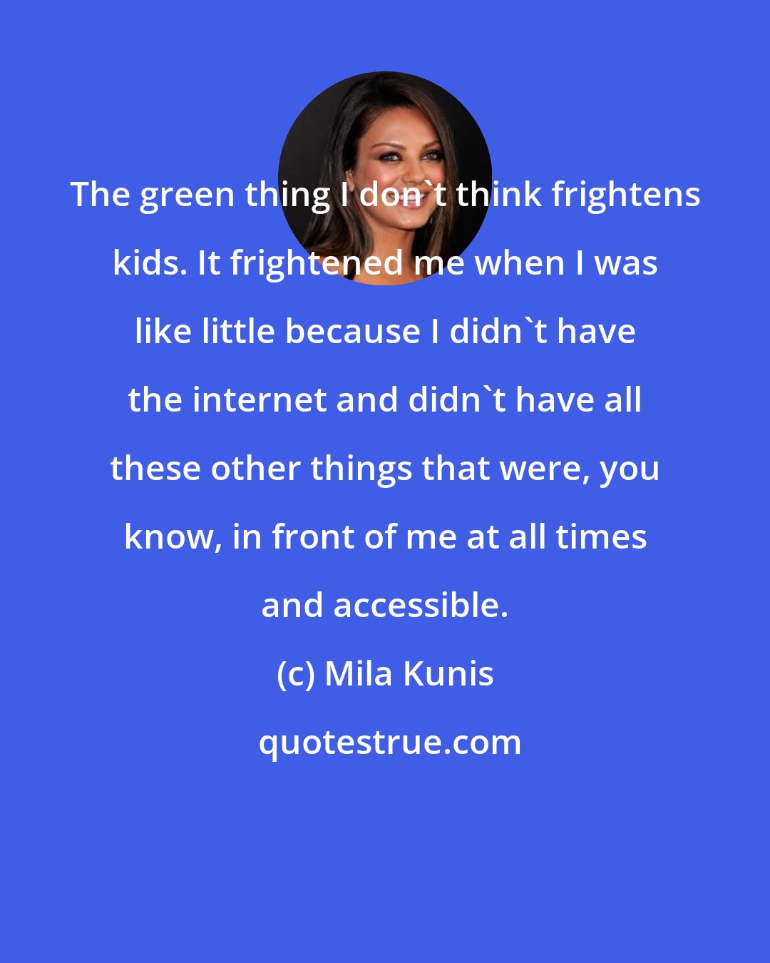 Mila Kunis: The green thing I don't think frightens kids. It frightened me when I was like little because I didn't have the internet and didn't have all these other things that were, you know, in front of me at all times and accessible.