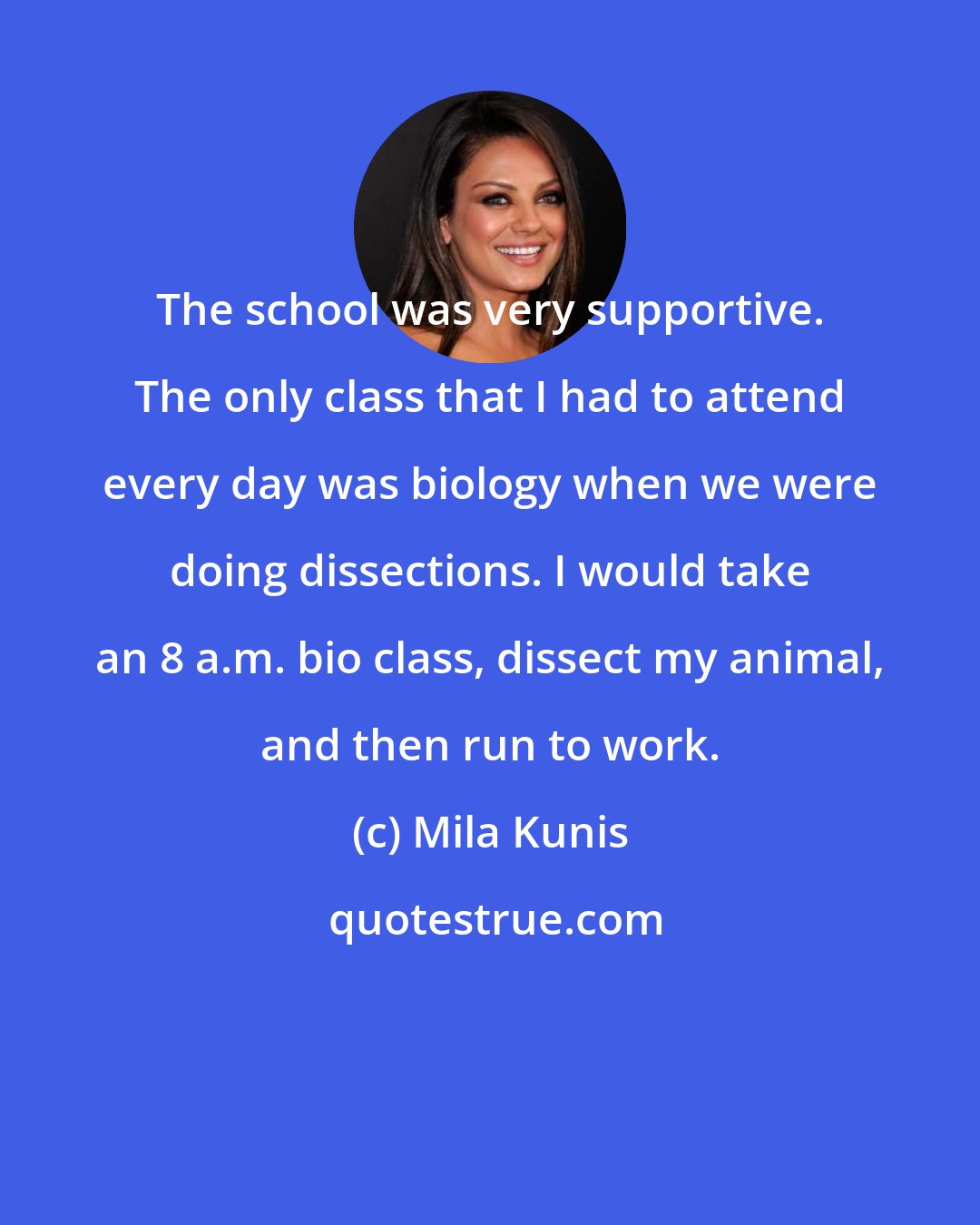 Mila Kunis: The school was very supportive. The only class that I had to attend every day was biology when we were doing dissections. I would take an 8 a.m. bio class, dissect my animal, and then run to work.