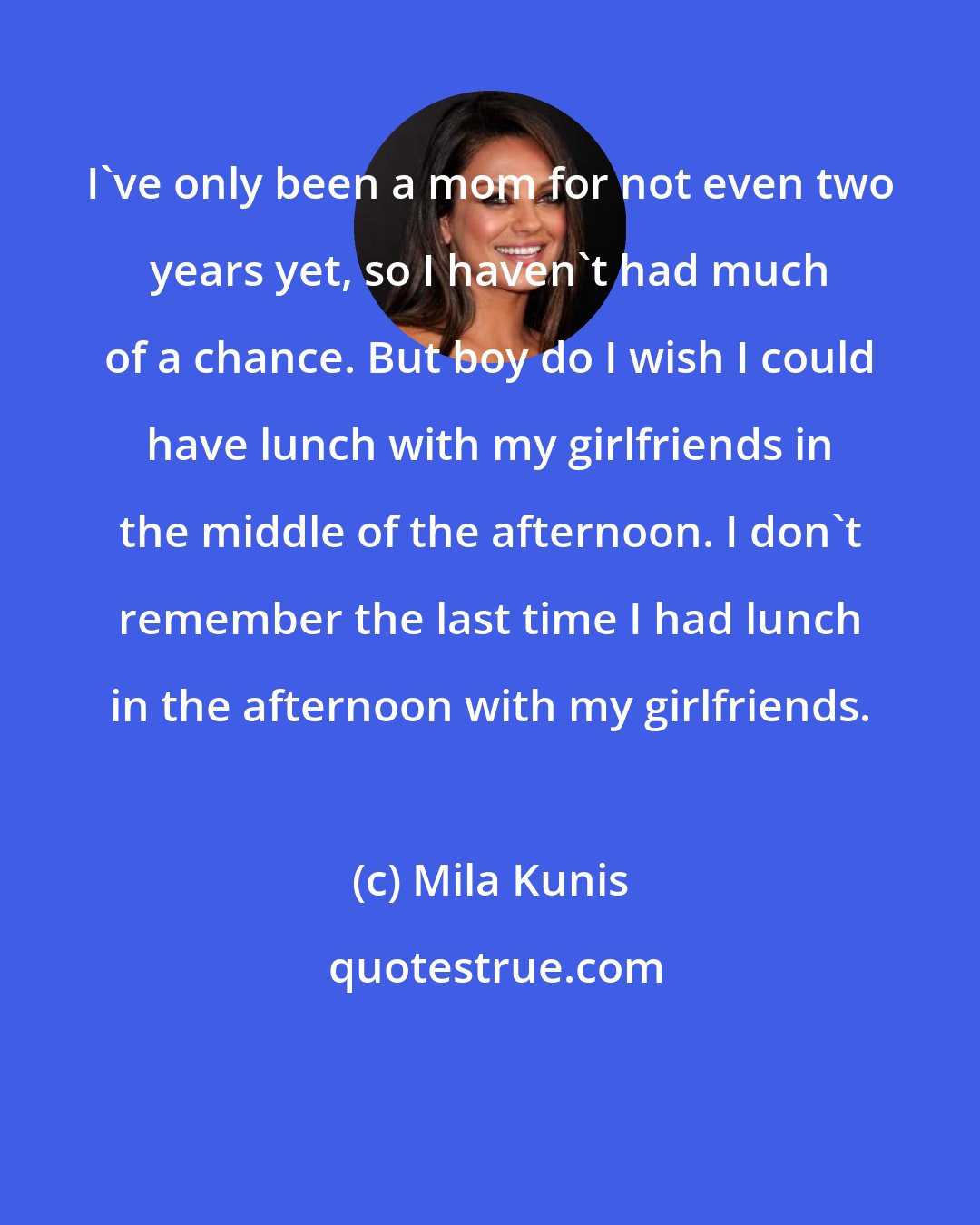 Mila Kunis: I've only been a mom for not even two years yet, so I haven't had much of a chance. But boy do I wish I could have lunch with my girlfriends in the middle of the afternoon. I don't remember the last time I had lunch in the afternoon with my girlfriends.