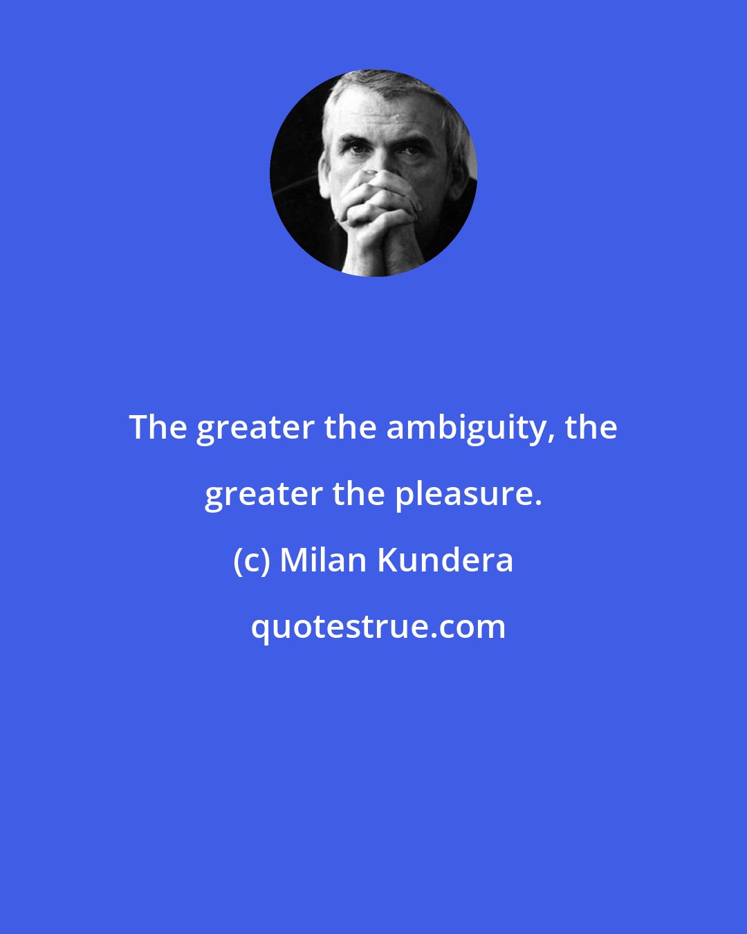 Milan Kundera: The greater the ambiguity, the greater the pleasure.