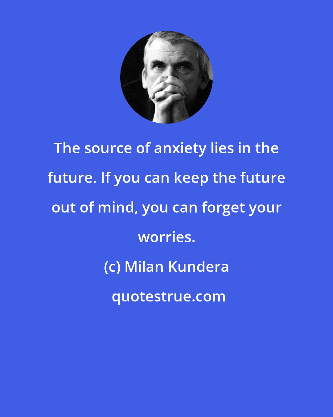 Milan Kundera: The source of anxiety lies in the future. If you can keep the future out of mind, you can forget your worries.