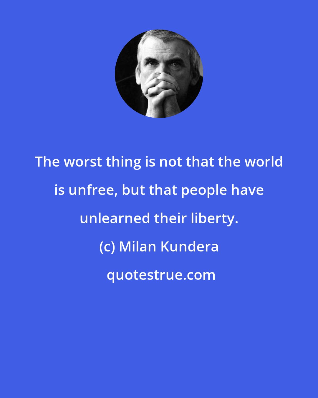 Milan Kundera: The worst thing is not that the world is unfree, but that people have unlearned their liberty.