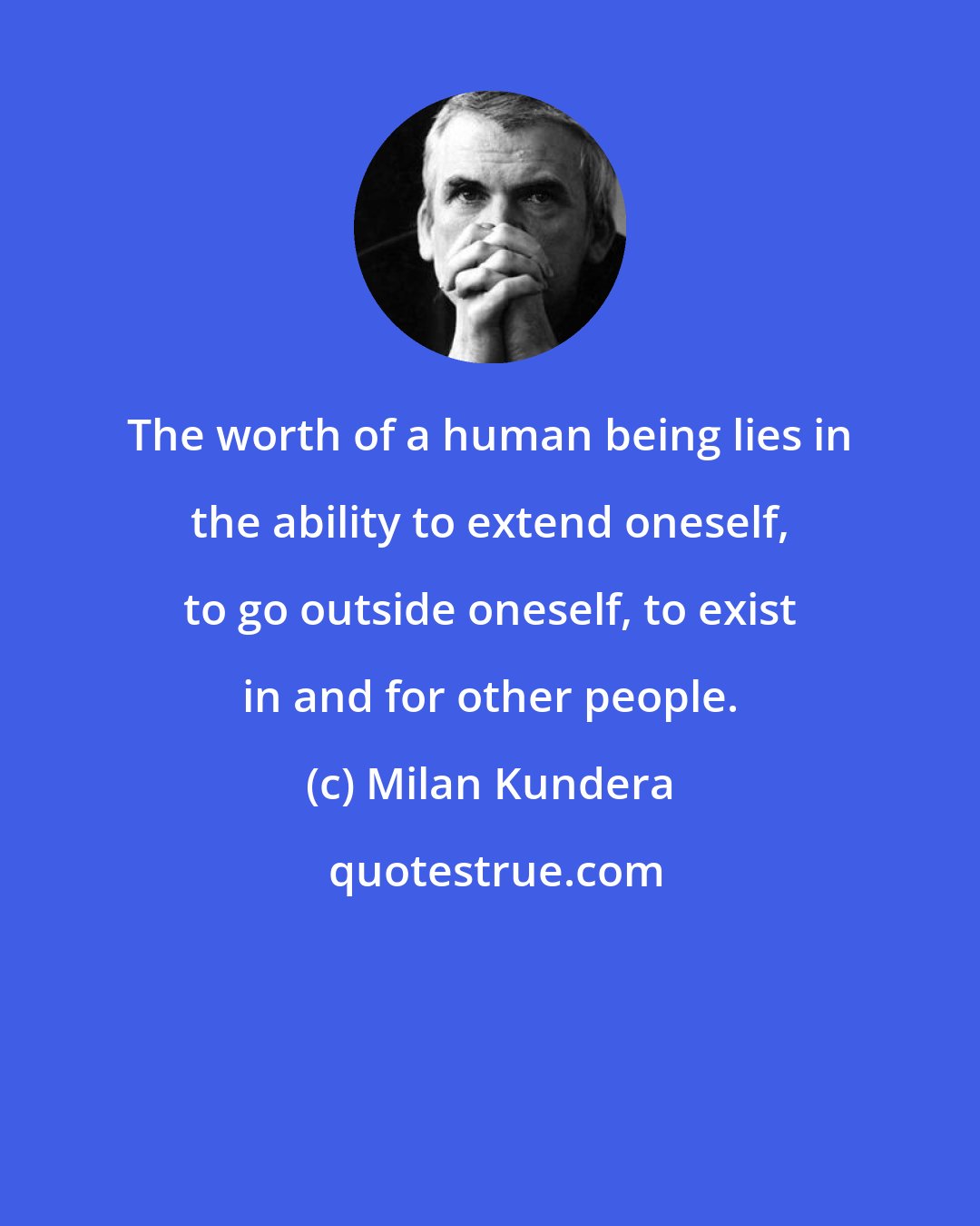 Milan Kundera: The worth of a human being lies in the ability to extend oneself, to go outside oneself, to exist in and for other people.