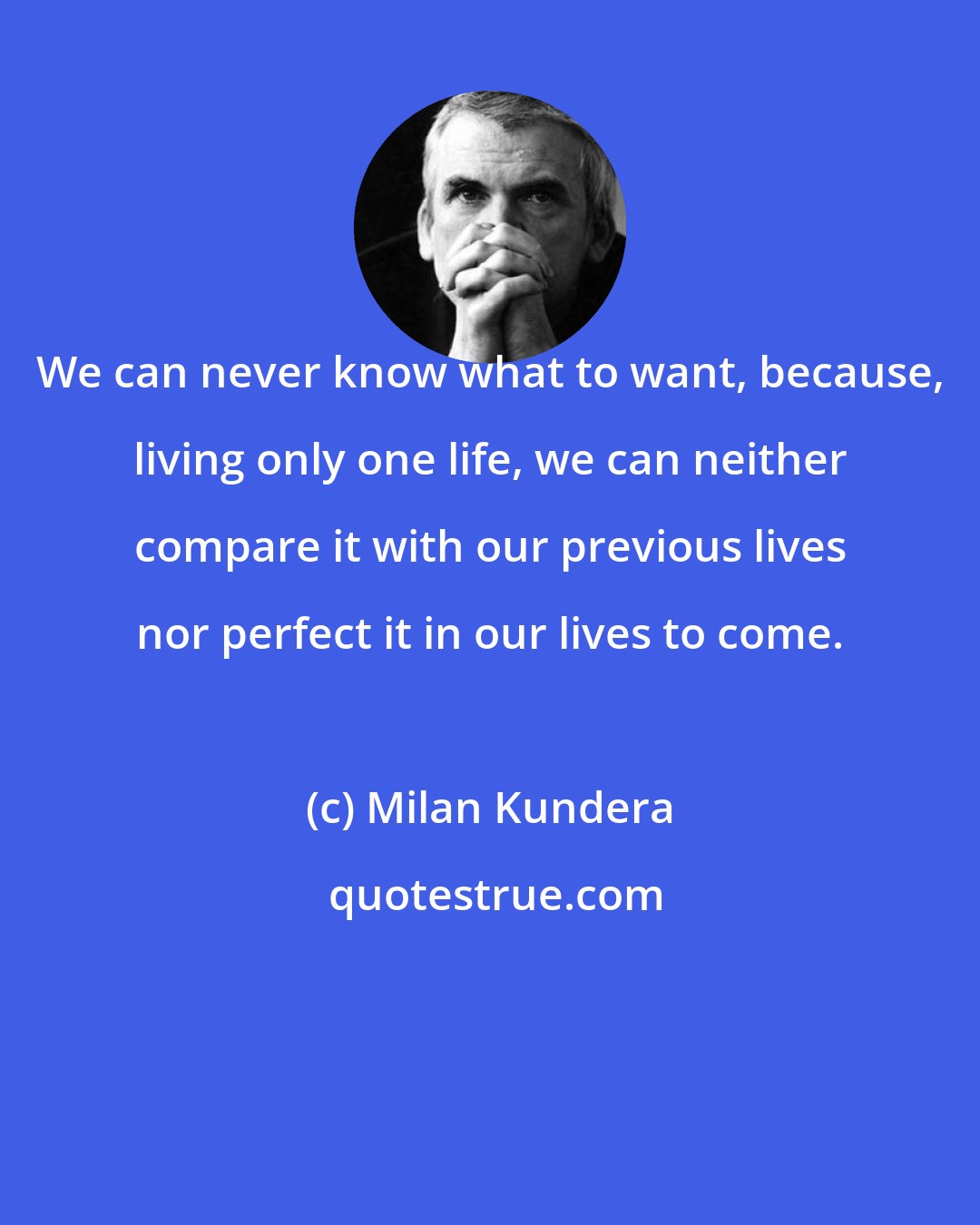 Milan Kundera: We can never know what to want, because, living only one life, we can neither compare it with our previous lives nor perfect it in our lives to come.