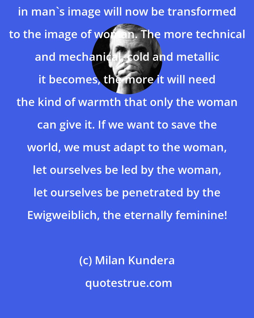 Milan Kundera: Woman is the future of man. That means that the world which was once formed in man's image will now be transformed to the image of woman. The more technical and mechanical, cold and metallic it becomes, the more it will need the kind of warmth that only the woman can give it. If we want to save the world, we must adapt to the woman, let ourselves be led by the woman, let ourselves be penetrated by the Ewigweiblich, the eternally feminine!