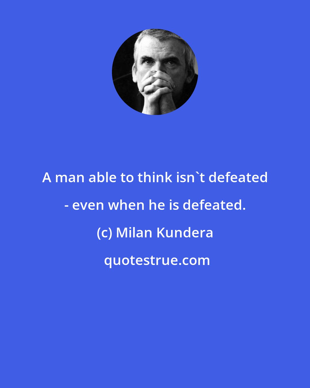 Milan Kundera: A man able to think isn't defeated - even when he is defeated.