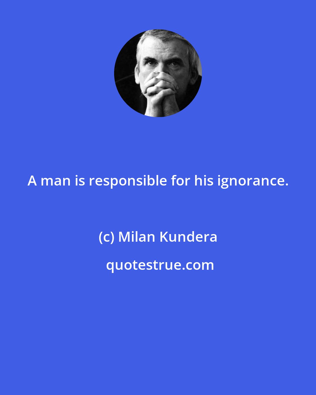 Milan Kundera: A man is responsible for his ignorance.