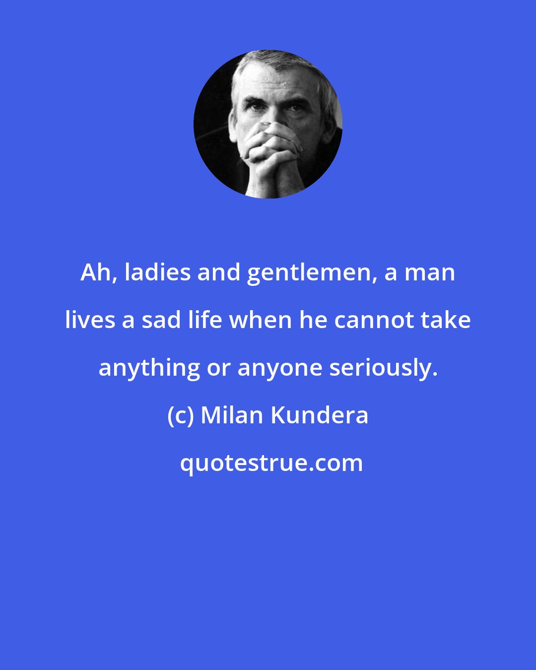 Milan Kundera: Ah, ladies and gentlemen, a man lives a sad life when he cannot take anything or anyone seriously.