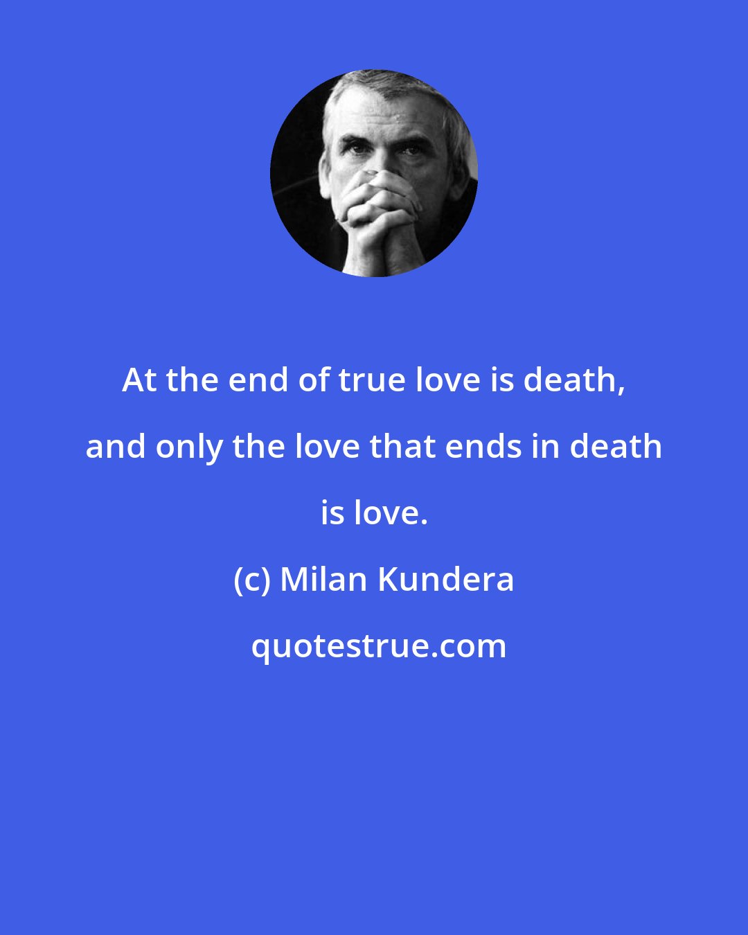 Milan Kundera: At the end of true love is death, and only the love that ends in death is love.