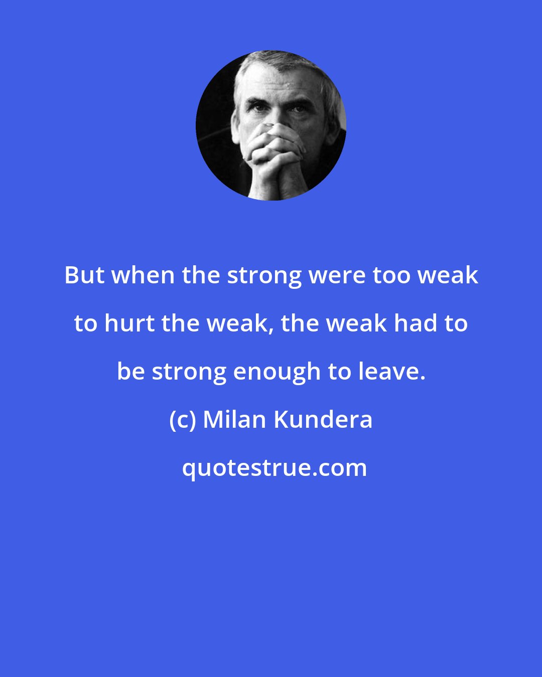 Milan Kundera: But when the strong were too weak to hurt the weak, the weak had to be strong enough to leave.