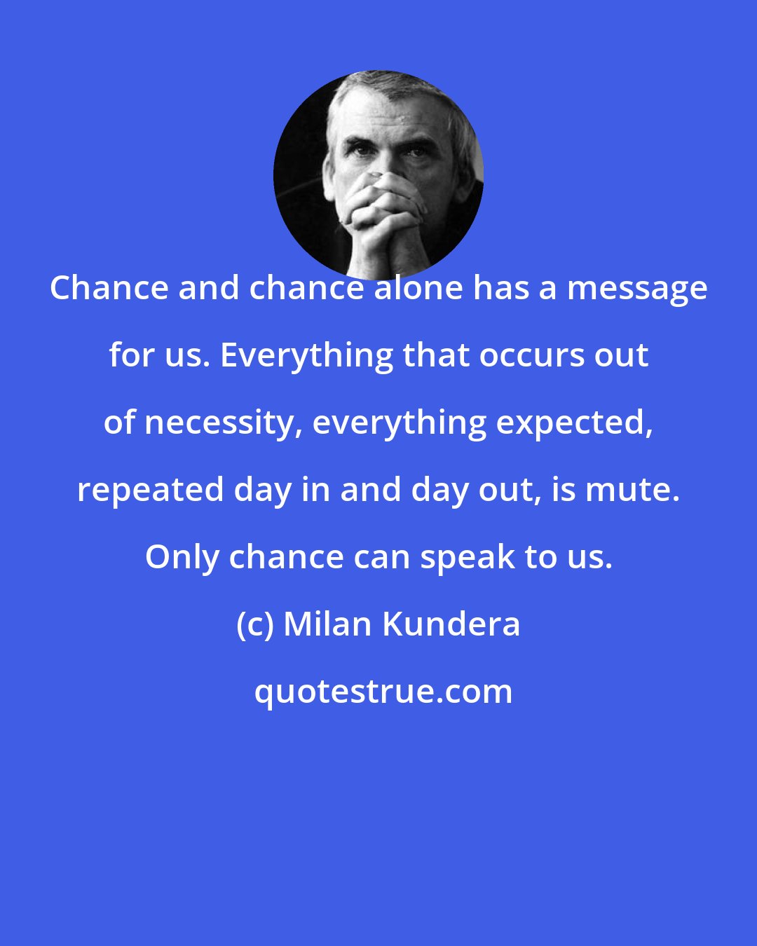 Milan Kundera: Chance and chance alone has a message for us. Everything that occurs out of necessity, everything expected, repeated day in and day out, is mute. Only chance can speak to us.