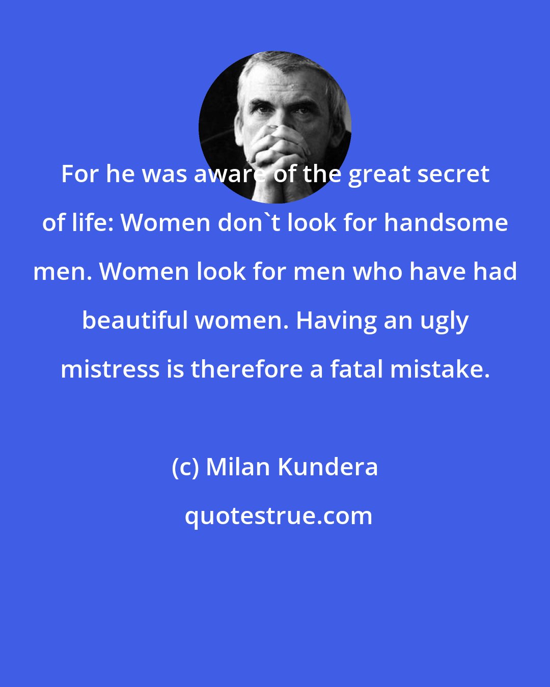 Milan Kundera: For he was aware of the great secret of life: Women don't look for handsome men. Women look for men who have had beautiful women. Having an ugly mistress is therefore a fatal mistake.