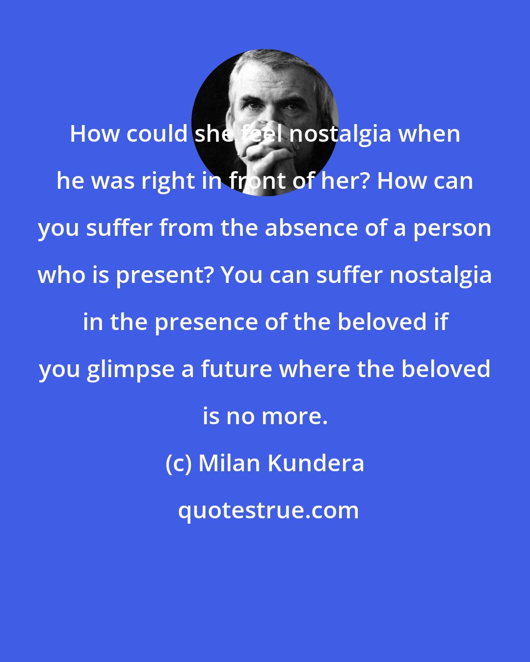 Milan Kundera: How could she feel nostalgia when he was right in front of her? How can you suffer from the absence of a person who is present? You can suffer nostalgia in the presence of the beloved if you glimpse a future where the beloved is no more.