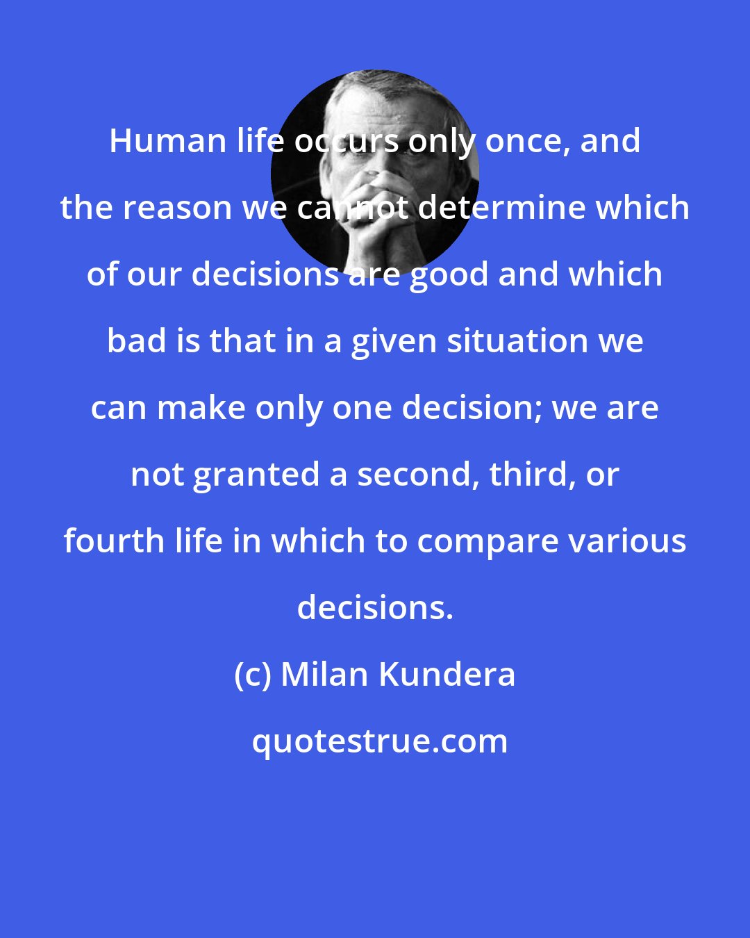 Milan Kundera: Human life occurs only once, and the reason we cannot determine which of our decisions are good and which bad is that in a given situation we can make only one decision; we are not granted a second, third, or fourth life in which to compare various decisions.