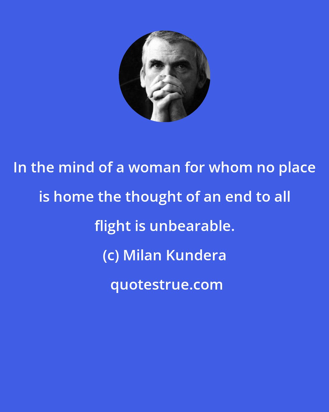 Milan Kundera: In the mind of a woman for whom no place is home the thought of an end to all flight is unbearable.