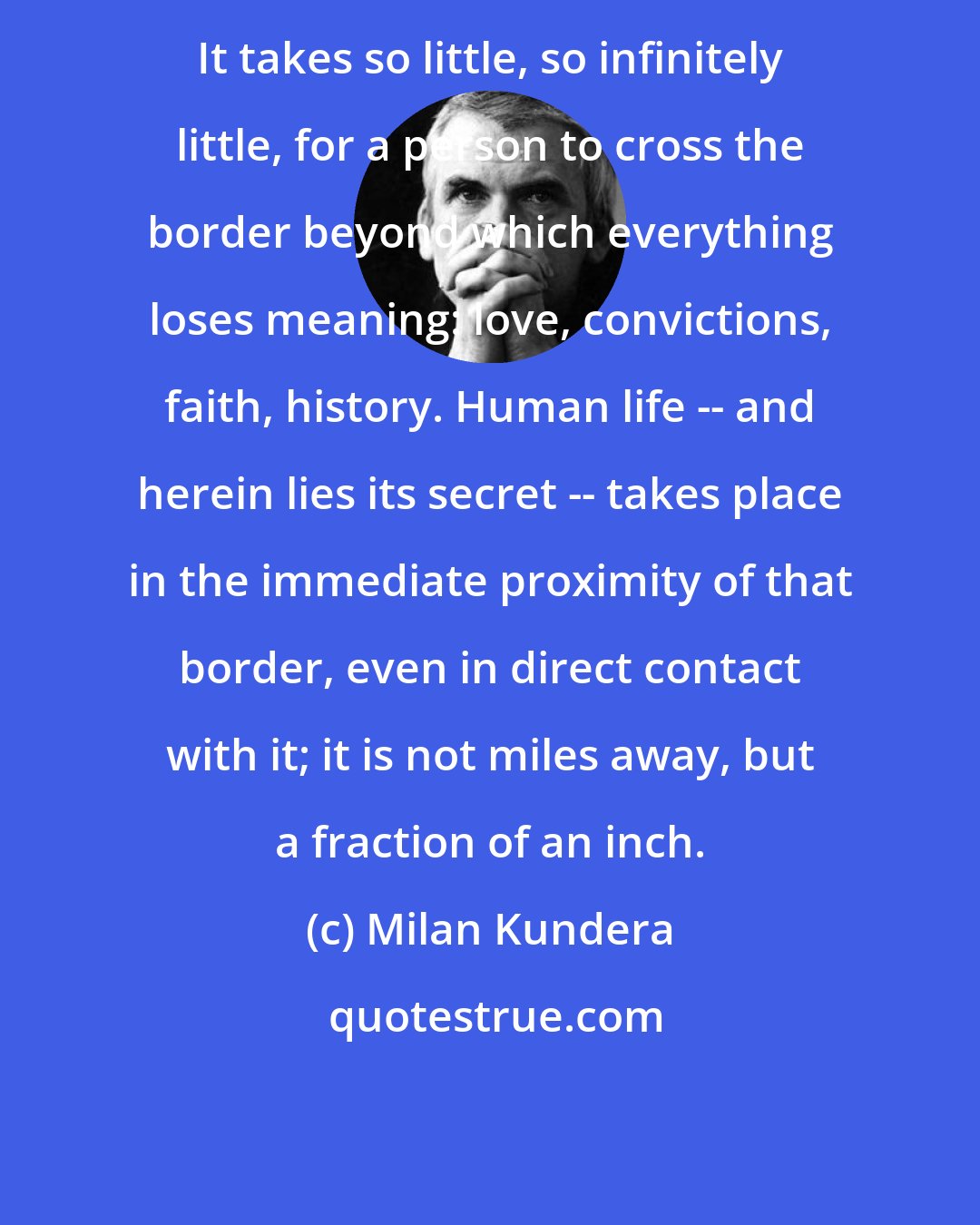 Milan Kundera: It takes so little, so infinitely little, for a person to cross the border beyond which everything loses meaning: love, convictions, faith, history. Human life -- and herein lies its secret -- takes place in the immediate proximity of that border, even in direct contact with it; it is not miles away, but a fraction of an inch.