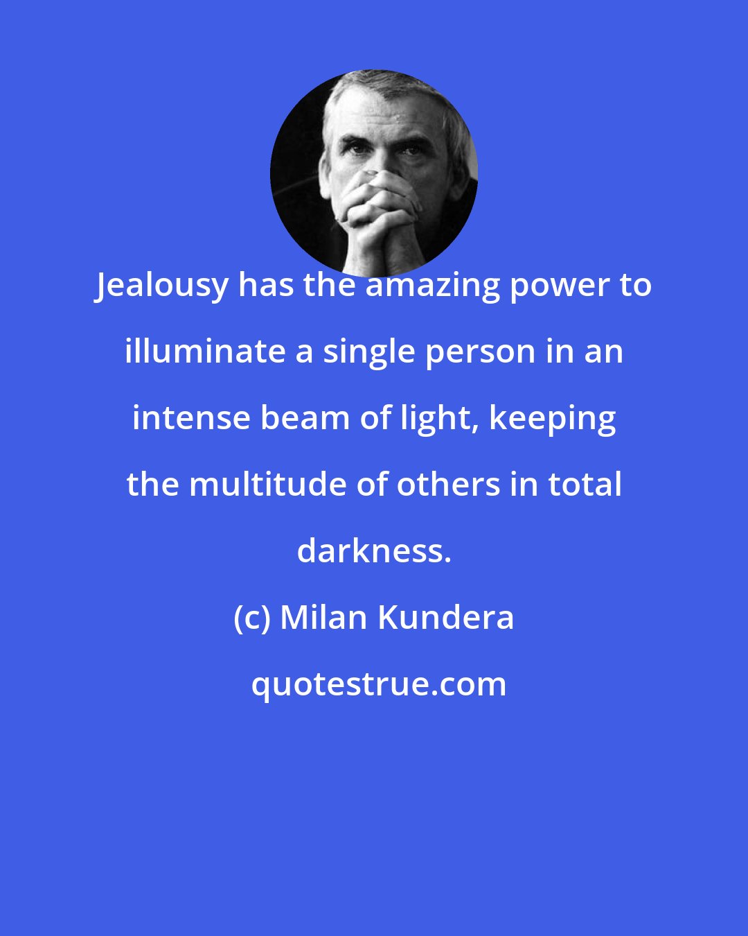 Milan Kundera: Jealousy has the amazing power to illuminate a single person in an intense beam of light, keeping the multitude of others in total darkness.