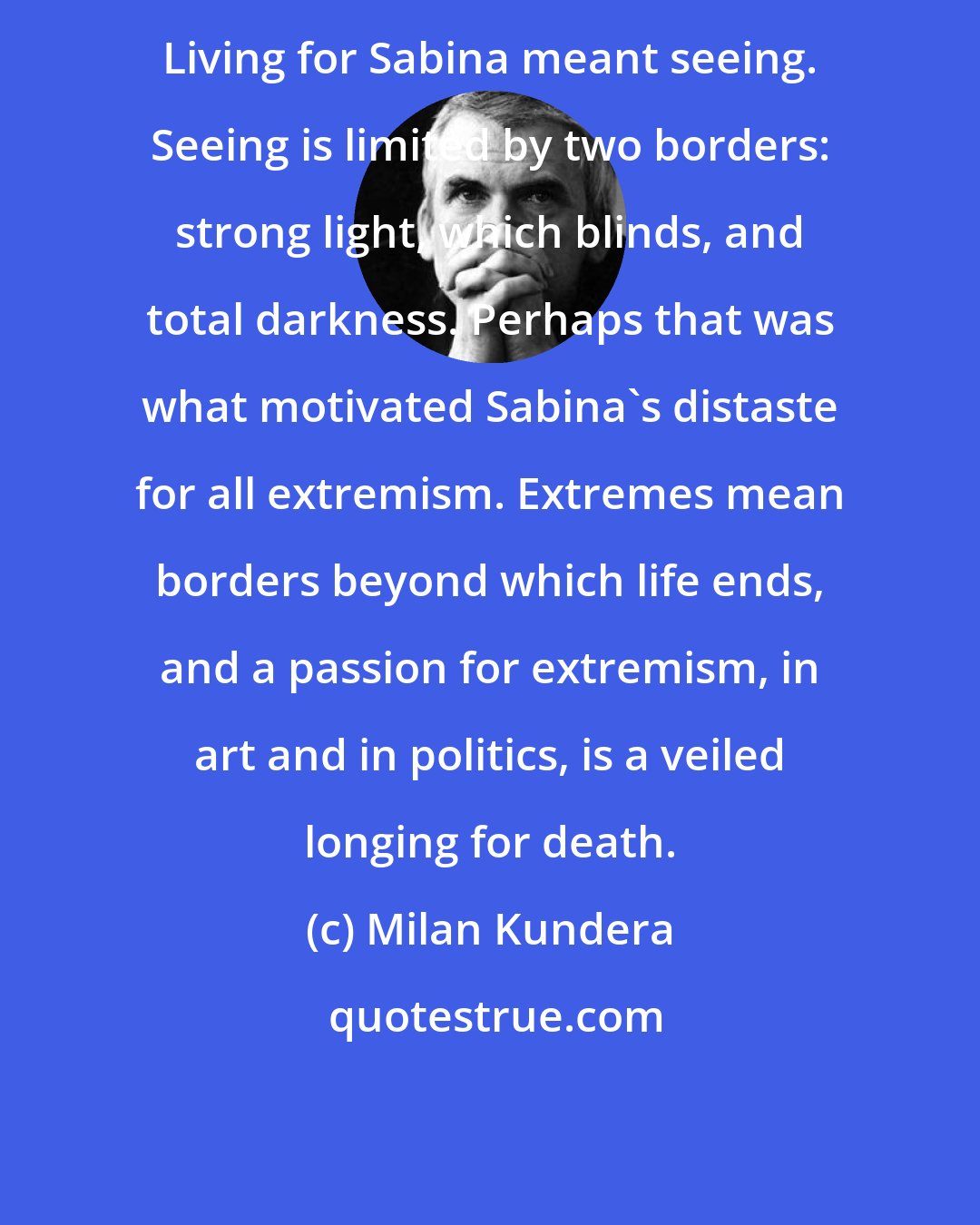 Milan Kundera: Living for Sabina meant seeing. Seeing is limited by two borders: strong light, which blinds, and total darkness. Perhaps that was what motivated Sabina's distaste for all extremism. Extremes mean borders beyond which life ends, and a passion for extremism, in art and in politics, is a veiled longing for death.