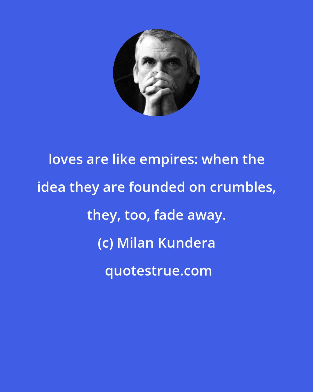 Milan Kundera: loves are like empires: when the idea they are founded on crumbles, they, too, fade away.