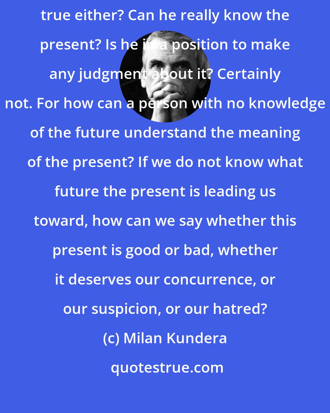 Milan Kundera: Man can only be certain about the present moment. But is that quite true either? Can he really know the present? Is he in a position to make any judgment about it? Certainly not. For how can a person with no knowledge of the future understand the meaning of the present? If we do not know what future the present is leading us toward, how can we say whether this present is good or bad, whether it deserves our concurrence, or our suspicion, or our hatred?