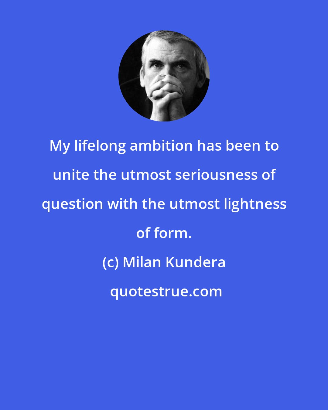 Milan Kundera: My lifelong ambition has been to unite the utmost seriousness of question with the utmost lightness of form.