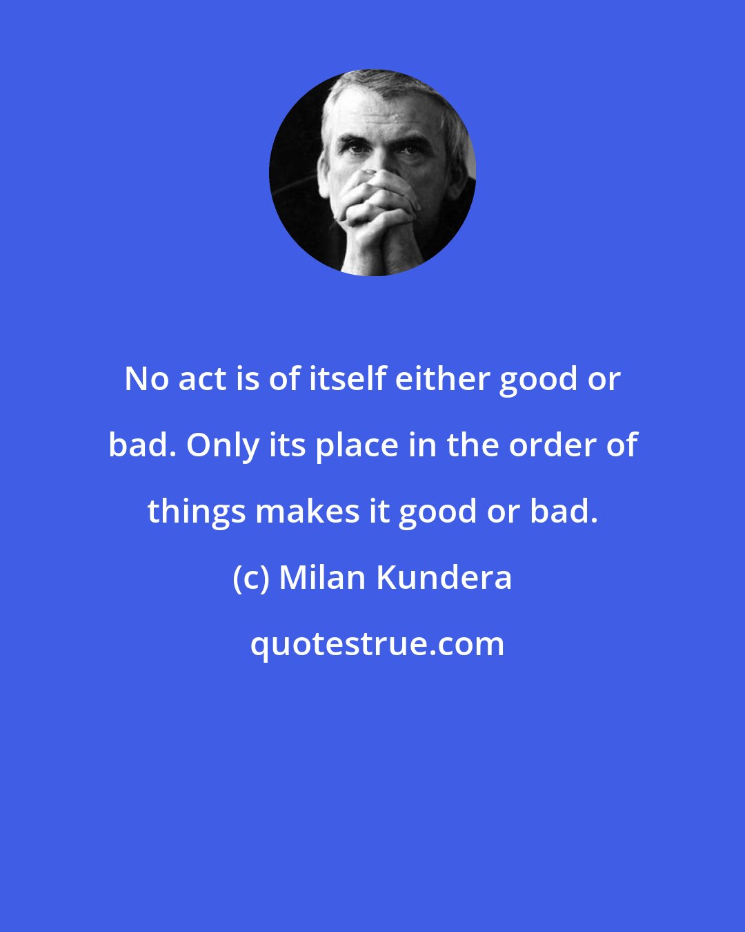 Milan Kundera: No act is of itself either good or bad. Only its place in the order of things makes it good or bad.