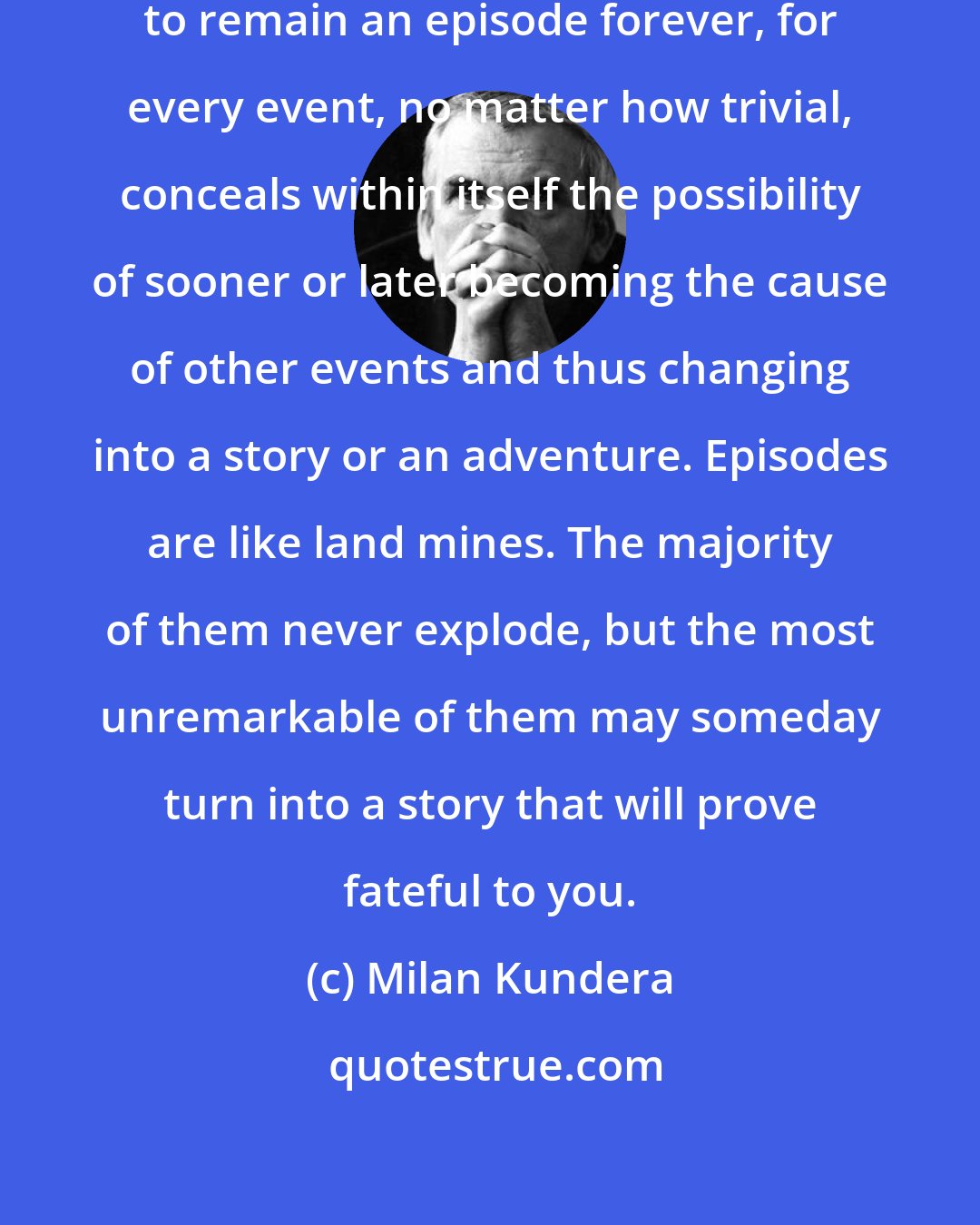 Milan Kundera: No episode is a priori condemned to remain an episode forever, for every event, no matter how trivial, conceals within itself the possibility of sooner or later becoming the cause of other events and thus changing into a story or an adventure. Episodes are like land mines. The majority of them never explode, but the most unremarkable of them may someday turn into a story that will prove fateful to you.