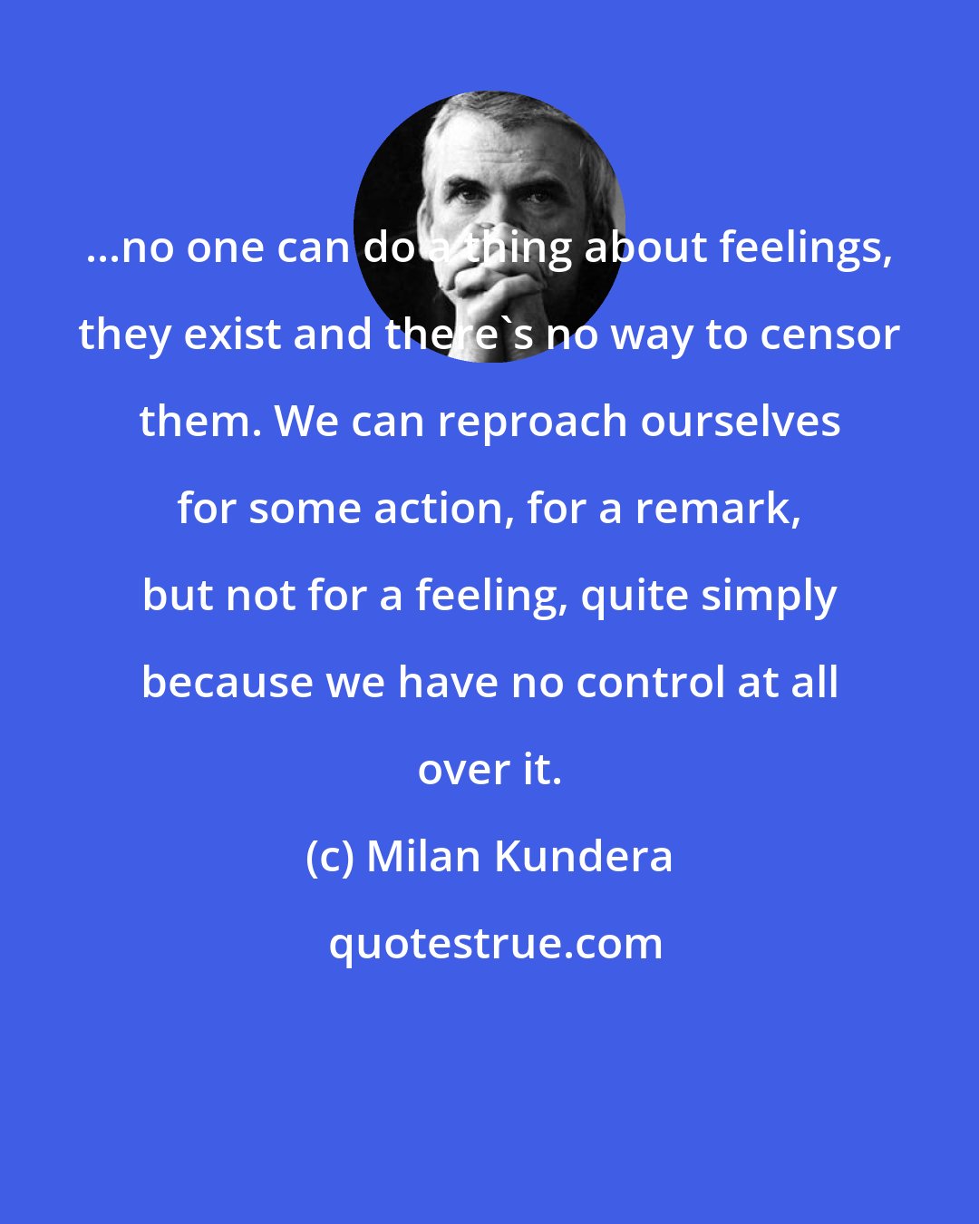 Milan Kundera: ...no one can do a thing about feelings, they exist and there's no way to censor them. We can reproach ourselves for some action, for a remark, but not for a feeling, quite simply because we have no control at all over it.