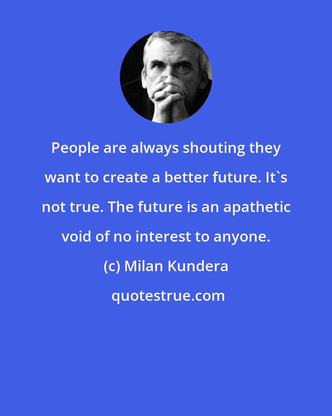 Milan Kundera: People are always shouting they want to create a better future. It's not true. The future is an apathetic void of no interest to anyone.