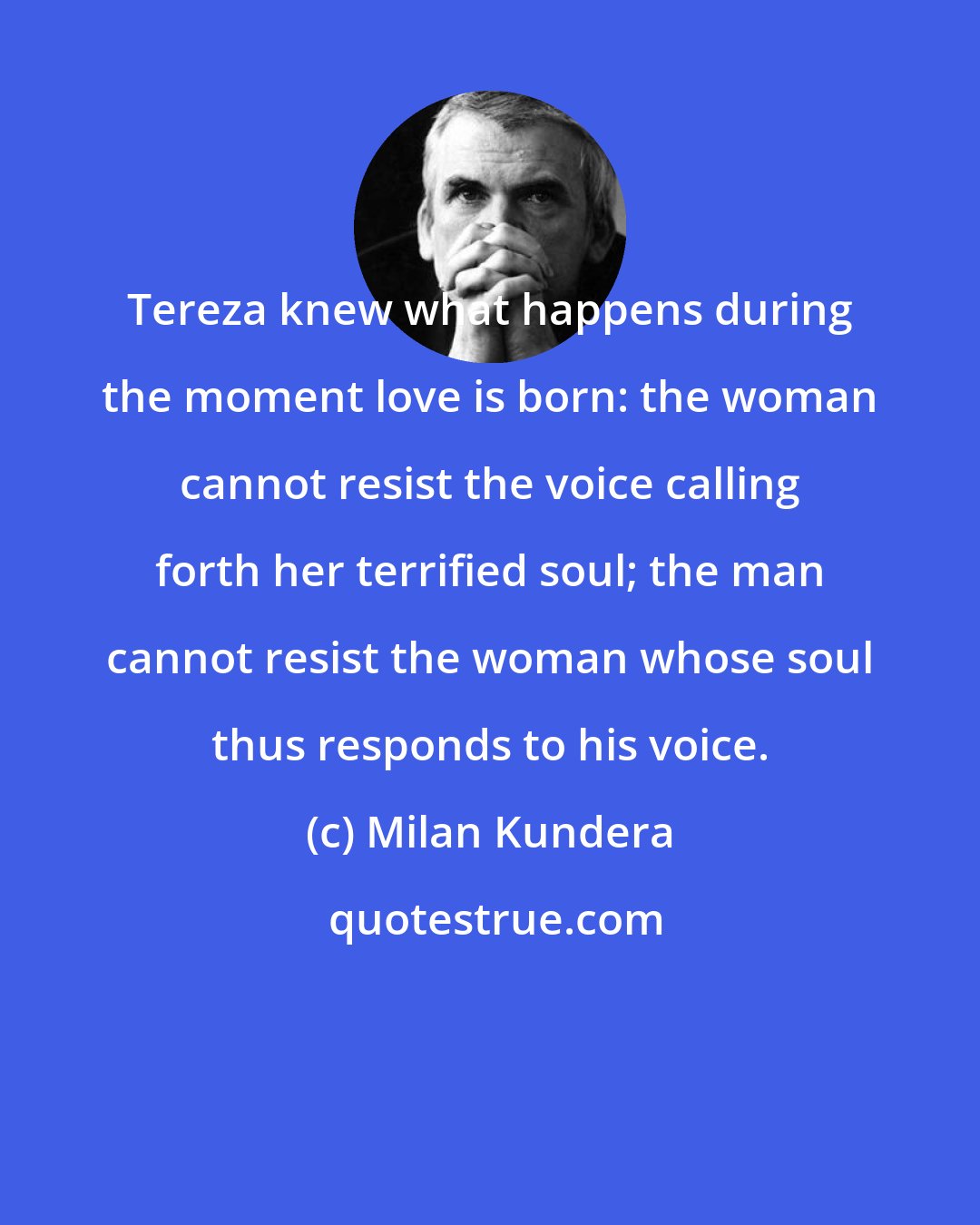 Milan Kundera: Tereza knew what happens during the moment love is born: the woman cannot resist the voice calling forth her terrified soul; the man cannot resist the woman whose soul thus responds to his voice.