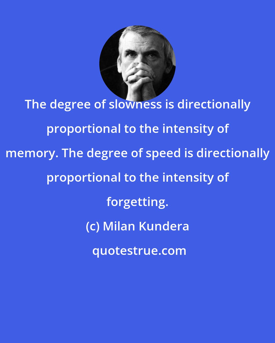 Milan Kundera: The degree of slowness is directionally proportional to the intensity of memory. The degree of speed is directionally proportional to the intensity of forgetting.