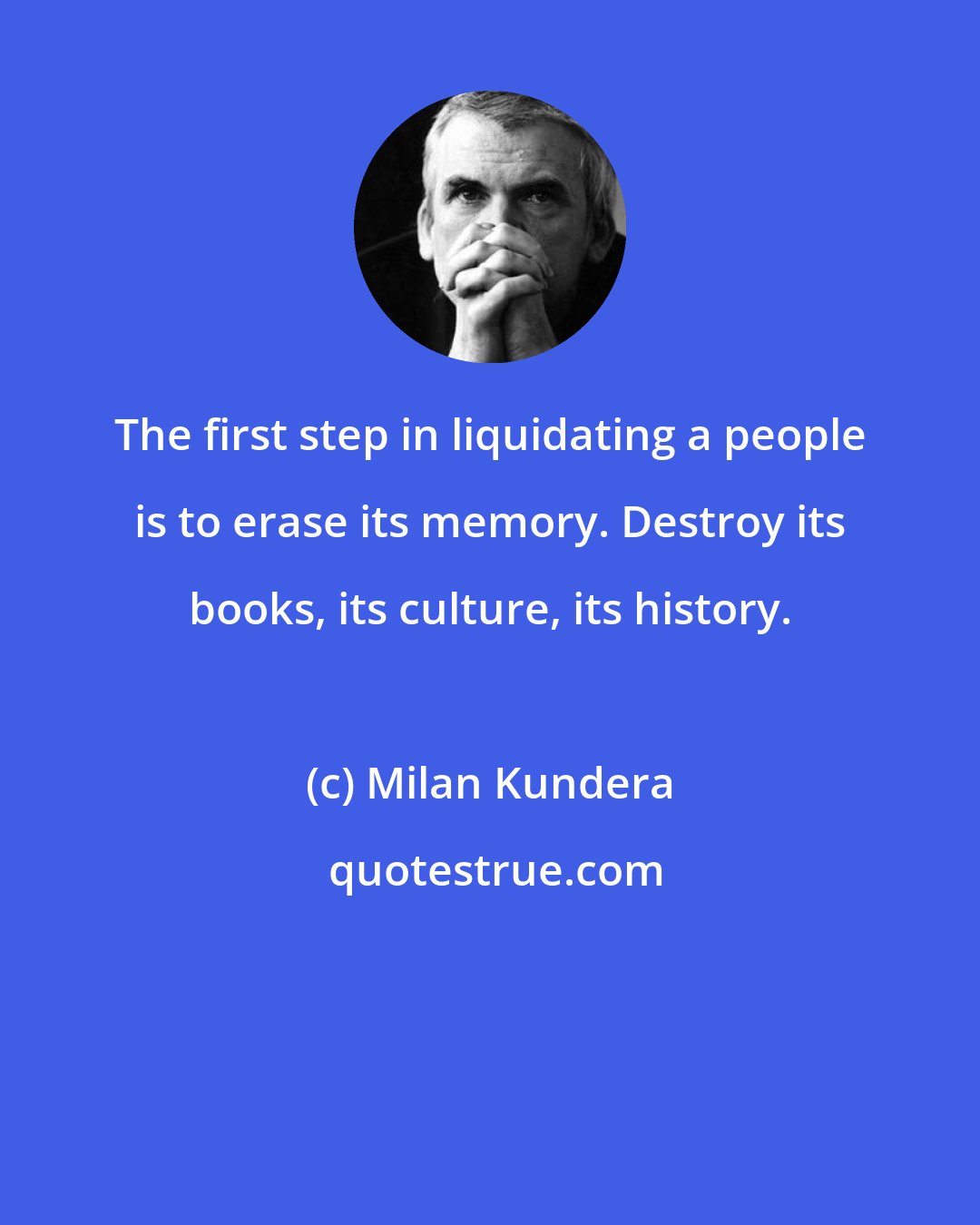 Milan Kundera: The first step in liquidating a people is to erase its memory. Destroy its books, its culture, its history.