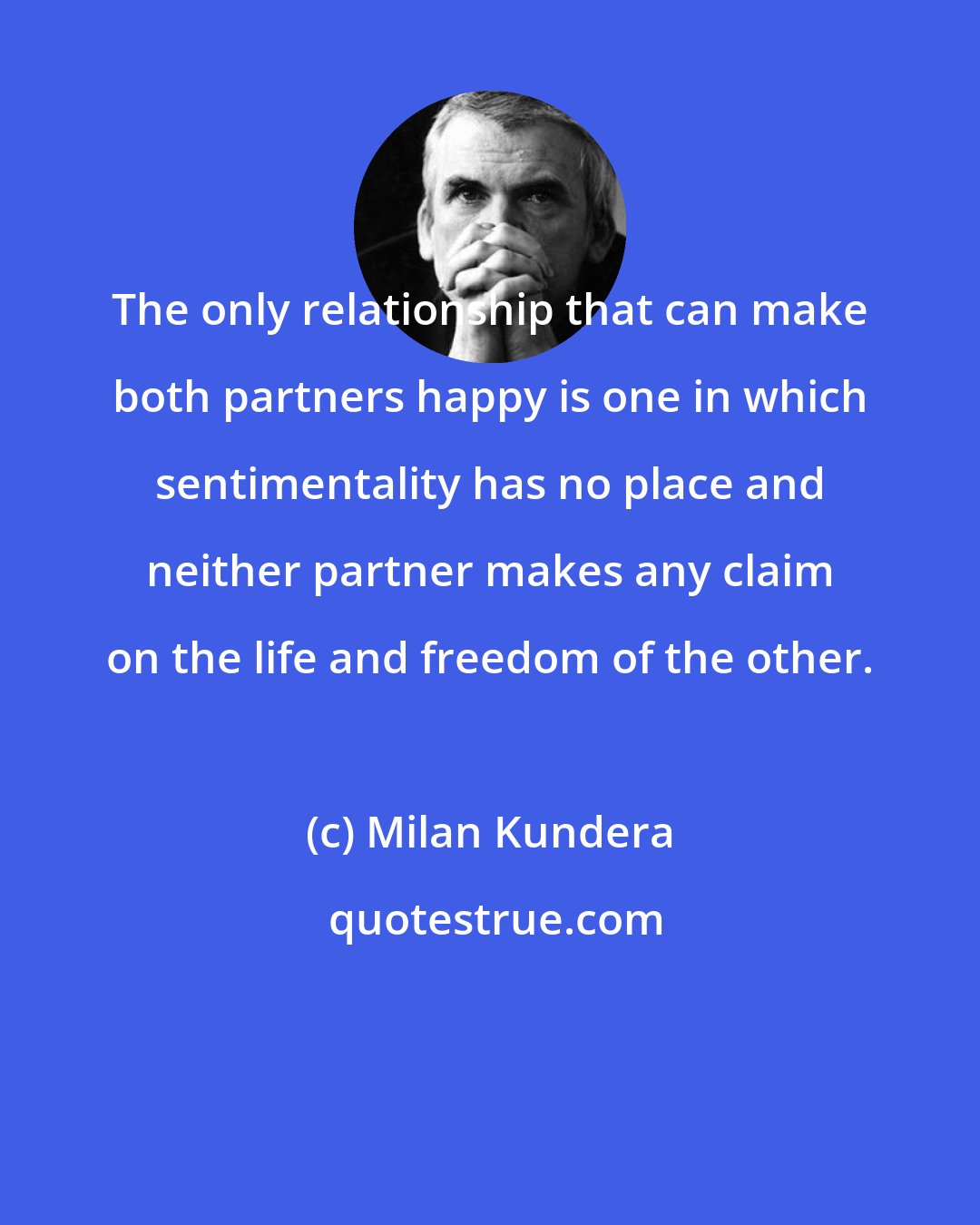 Milan Kundera: The only relationship that can make both partners happy is one in which sentimentality has no place and neither partner makes any claim on the life and freedom of the other.