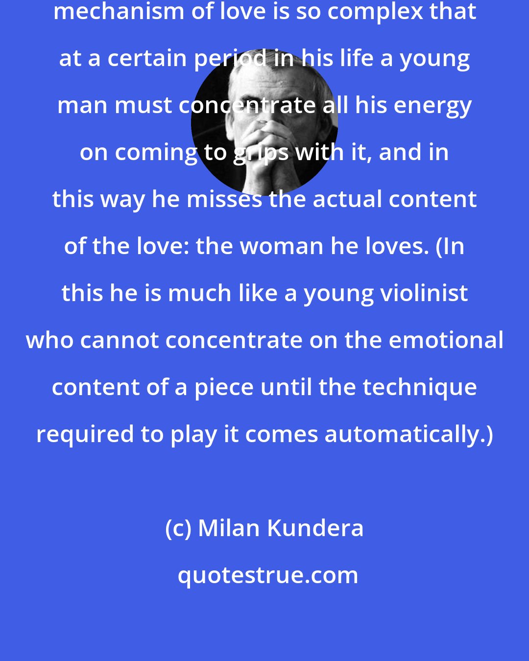 Milan Kundera: The psychological and physiological mechanism of love is so complex that at a certain period in his life a young man must concentrate all his energy on coming to grips with it, and in this way he misses the actual content of the love: the woman he loves. (In this he is much like a young violinist who cannot concentrate on the emotional content of a piece until the technique required to play it comes automatically.)