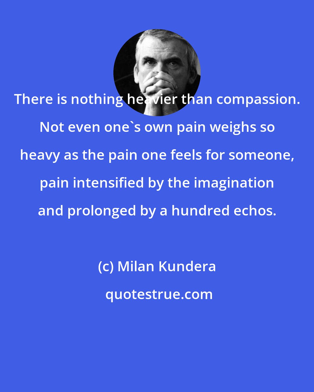 Milan Kundera: There is nothing heavier than compassion. Not even one's own pain weighs so heavy as the pain one feels for someone, pain intensified by the imagination and prolonged by a hundred echos.