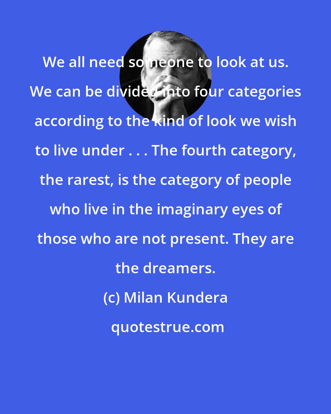 Milan Kundera: We all need someone to look at us. We can be divided into four categories according to the kind of look we wish to live under . . . The fourth category, the rarest, is the category of people who live in the imaginary eyes of those who are not present. They are the dreamers.