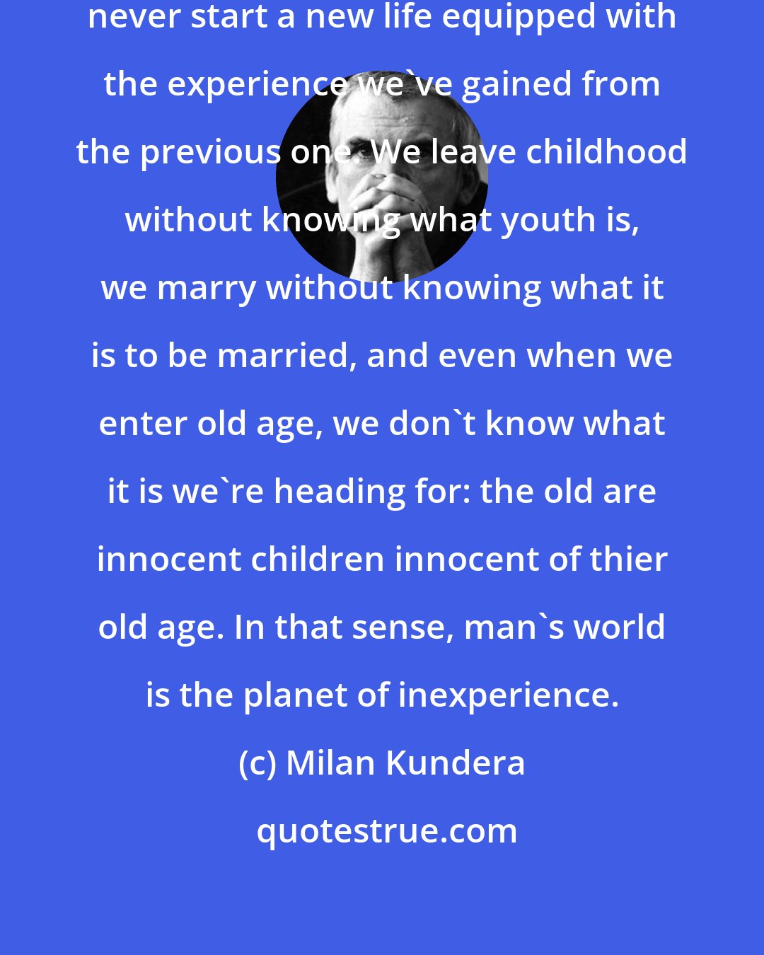 Milan Kundera: We are born one time only, we can never start a new life equipped with the experience we've gained from the previous one. We leave childhood without knowing what youth is, we marry without knowing what it is to be married, and even when we enter old age, we don't know what it is we're heading for: the old are innocent children innocent of thier old age. In that sense, man's world is the planet of inexperience.