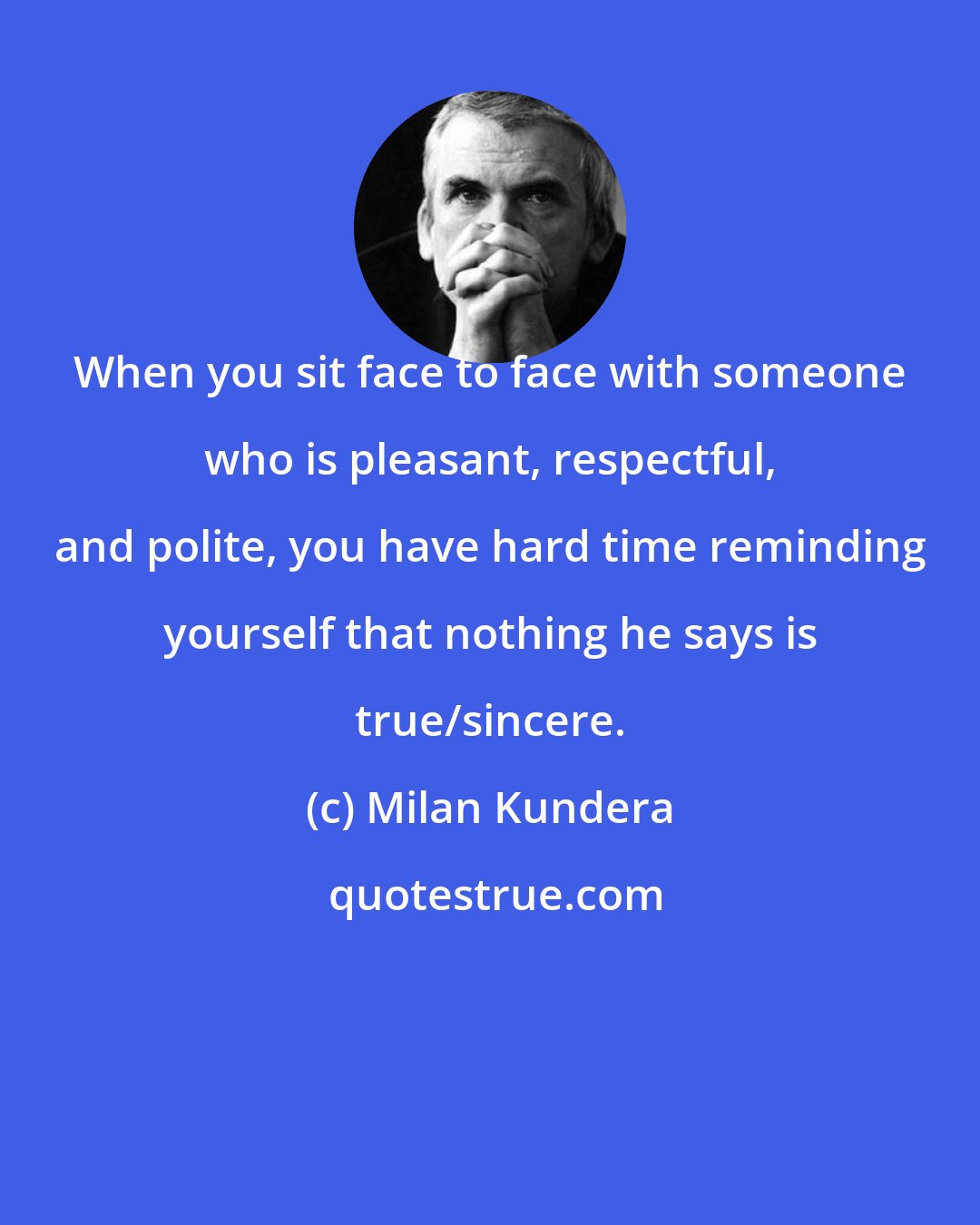 Milan Kundera: When you sit face to face with someone who is pleasant, respectful, and polite, you have hard time reminding yourself that nothing he says is true/sincere.