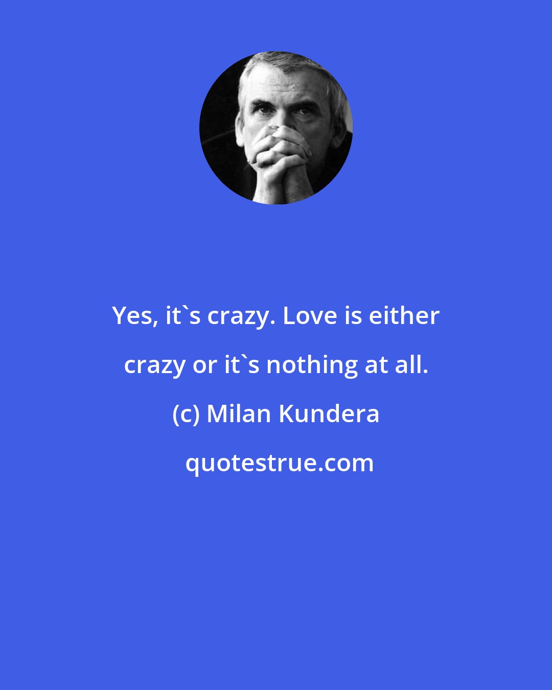 Milan Kundera: Yes, it's crazy. Love is either crazy or it's nothing at all.