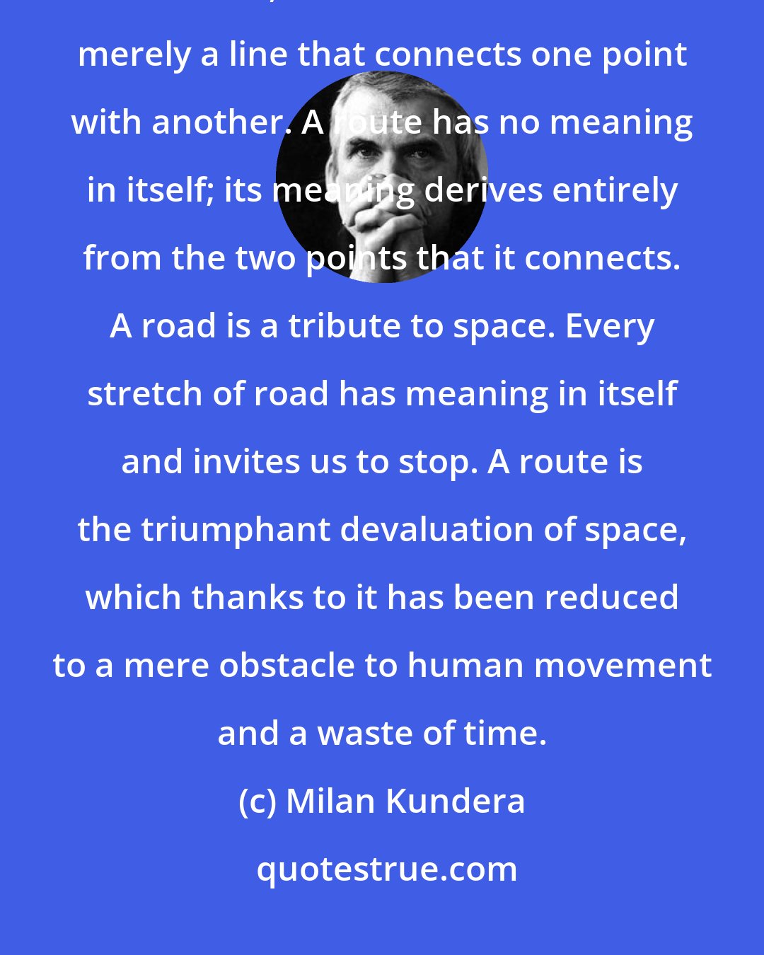 Milan Kundera: A route differs from a road not only because it is solely intended for vehicles, but also because it is merely a line that connects one point with another. A route has no meaning in itself; its meaning derives entirely from the two points that it connects. A road is a tribute to space. Every stretch of road has meaning in itself and invites us to stop. A route is the triumphant devaluation of space, which thanks to it has been reduced to a mere obstacle to human movement and a waste of time.