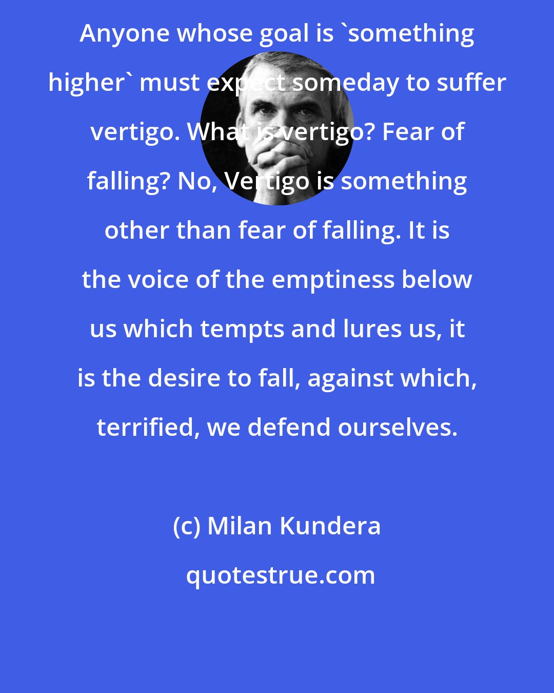 Milan Kundera: Anyone whose goal is 'something higher' must expect someday to suffer vertigo. What is vertigo? Fear of falling? No, Vertigo is something other than fear of falling. It is the voice of the emptiness below us which tempts and lures us, it is the desire to fall, against which, terrified, we defend ourselves.